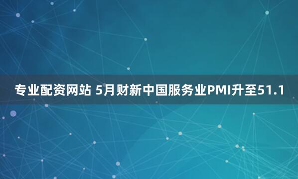 专业配资网站 5月财新中国服务业PMI升至51.1