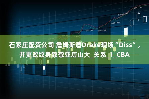 石家庄配资公司 詹姆斯遭Drake现场“Diss”，并更改纹身致敬亚历山大_关系_1_CBA