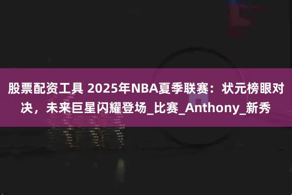 股票配资工具 2025年NBA夏季联赛：状元榜眼对决，未来巨星闪耀登场_比赛_Anthony_新秀