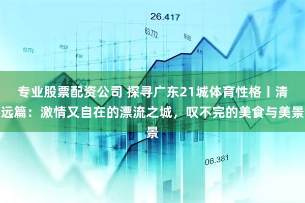 专业股票配资公司 探寻广东21城体育性格丨清远篇：激情又自在的漂流之城，叹不完的美食与美景