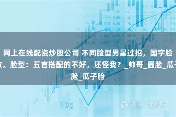 网上在线配资炒股公司 不同脸型男星过招，国字脸惜败。脸型：五官搭配的不好，还怪我？_帅哥_圆脸_瓜子脸