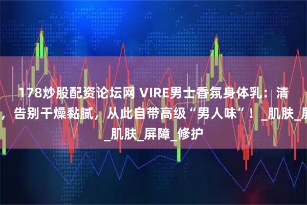 178炒股配资论坛网 VIRE男士香氛身体乳：清爽秒吸收，告别干燥黏腻，从此自带高级“男人味”！_肌肤_屏障_修护
