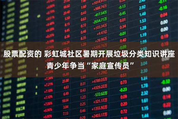 股票配资的 彩虹城社区暑期开展垃圾分类知识讲座 青少年争当“家庭宣传员”