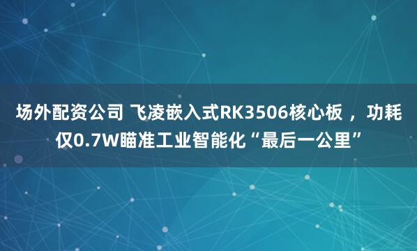 场外配资公司 飞凌嵌入式RK3506核心板 ，功耗仅0.7W瞄准工业智能化“最后一公里”