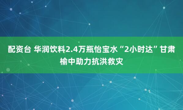 配资台 华润饮料2.4万瓶怡宝水“2小时达”甘肃榆中助力抗洪救灾