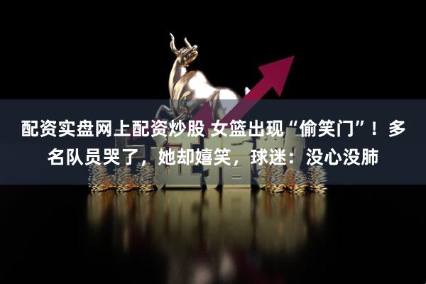 配资实盘网上配资炒股 女篮出现“偷笑门”！多名队员哭了，她却嬉笑，球迷：没心没肺