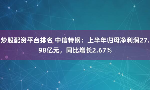 炒股配资平台排名 中信特钢：上半年归母净利润27.98亿元，同比增长2.67%
