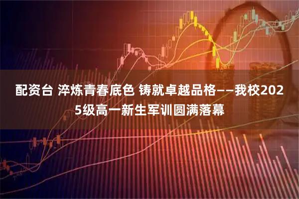 配资台 淬炼青春底色 铸就卓越品格——我校2025级高一新生军训圆满落幕