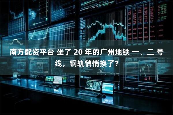 南方配资平台 坐了 20 年的广州地铁 一、二 号线，钢轨悄悄换了？
