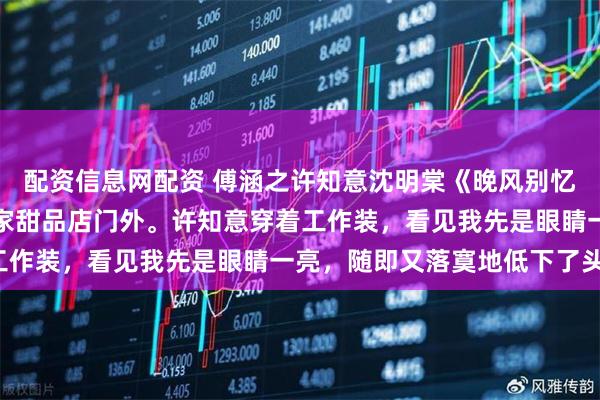 配资信息网配资 傅涵之许知意沈明棠《晚风别忆旧时人》把车停在了一家甜品店门外。许知意穿着工作装，看见我先是眼睛一亮，随即又落寞地低下了头。