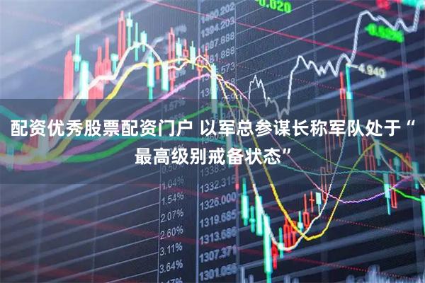 配资优秀股票配资门户 以军总参谋长称军队处于“最高级别戒备状态”